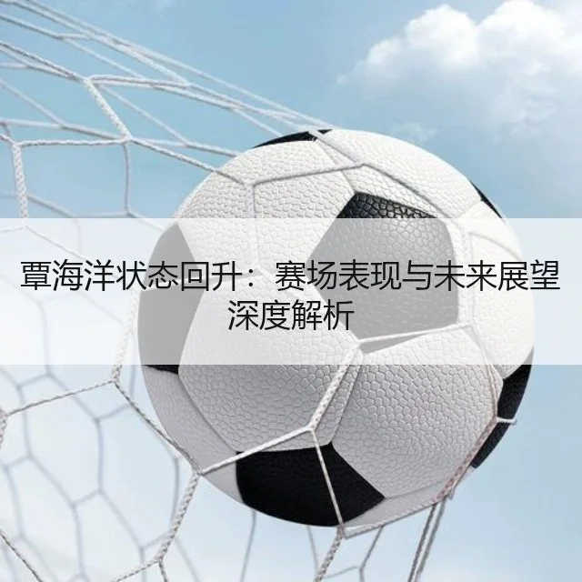 覃海洋状态回升：赛场表现与未来展望深度解析